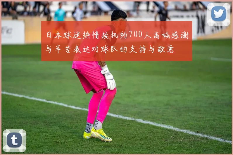 日本球迷热情接机约700人高喊感谢与辛苦表达对球队的支持与敬意