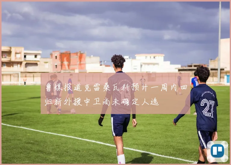 鲁媒报道克雷桑瓦科预计一周内回归新外援中卫尚未确定人选