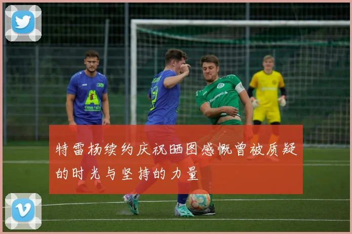 特雷杨续约庆祝晒图感慨曾被质疑的时光与坚持的力量