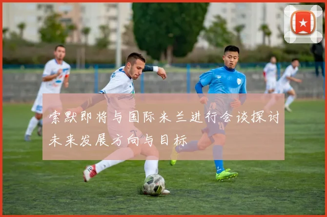 索默即将与国际米兰进行会谈探讨未来发展方向与目标
