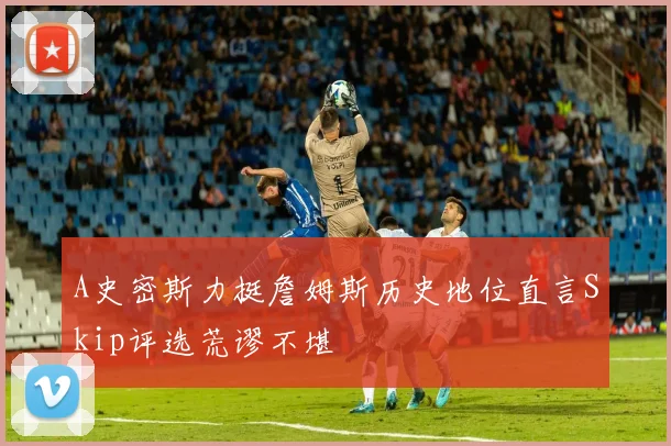 A史密斯力挺詹姆斯历史地位直言Skip评选荒谬不堪