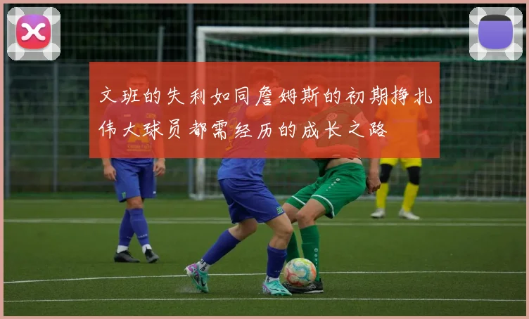 文班的失利如同詹姆斯的初期挣扎伟大球员都需经历的成长之路