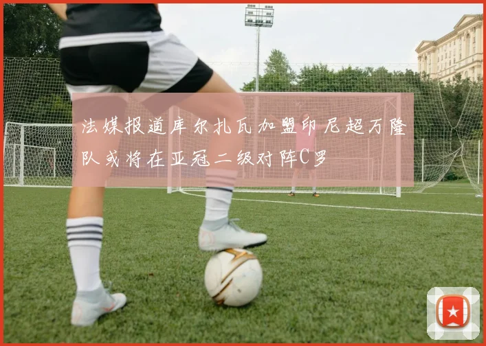 法媒报道库尔扎瓦加盟印尼超万隆队或将在亚冠二级对阵C罗