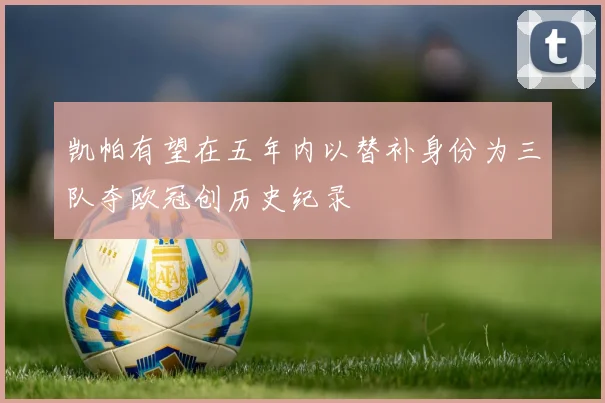 凯帕有望在五年内以替补身份为三队夺欧冠创历史纪录
