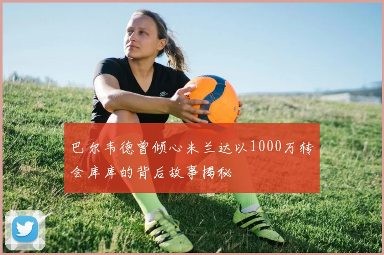 巴尔韦德曾倾心米兰达以1000万转会库库的背后故事揭秘
