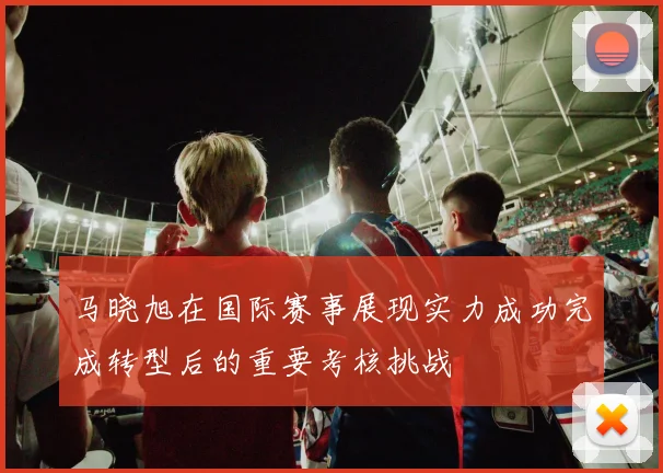 马晓旭在国际赛事展现实力成功完成转型后的重要考核挑战