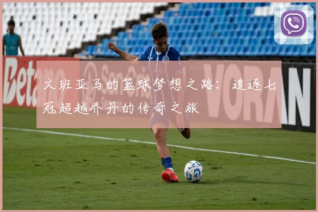 文班亚马的篮球梦想之路：追逐七冠超越乔丹的传奇之旅