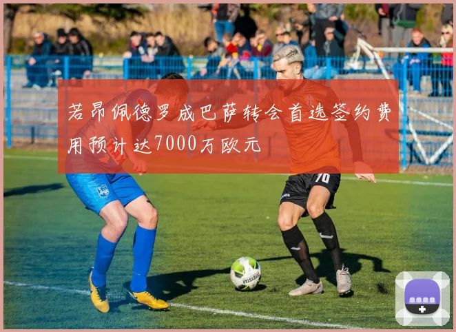 若昂佩德罗成巴萨转会首选签约费用预计达7000万欧元