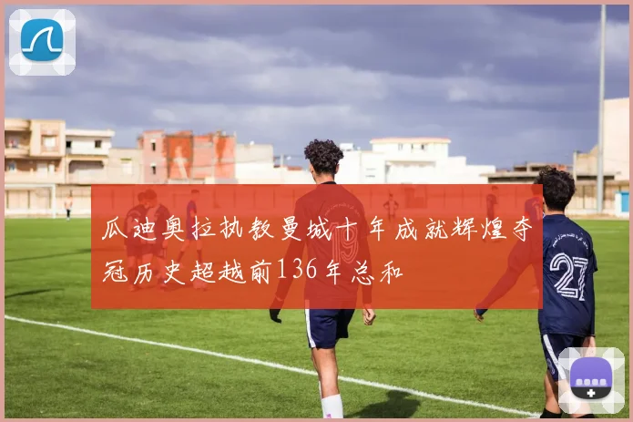 瓜迪奥拉执教曼城十年成就辉煌夺冠历史超越前136年总和