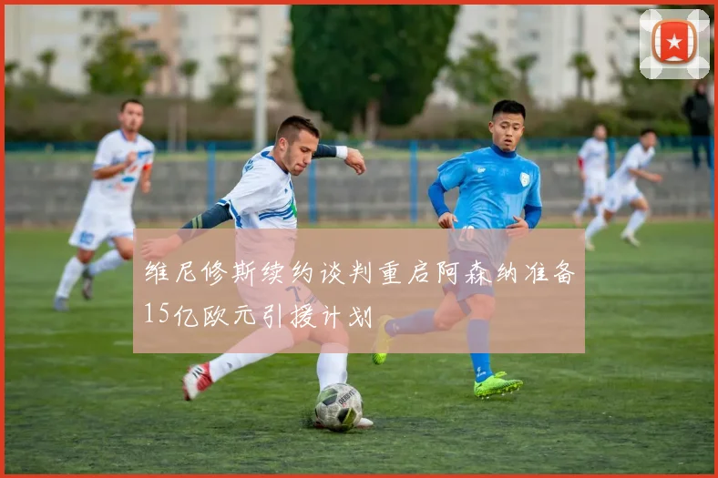 维尼修斯续约谈判重启阿森纳准备15亿欧元引援计划