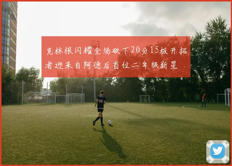 克林根闪耀全场砍下20分15板开拓者迎来自阿德后首位二年级新星