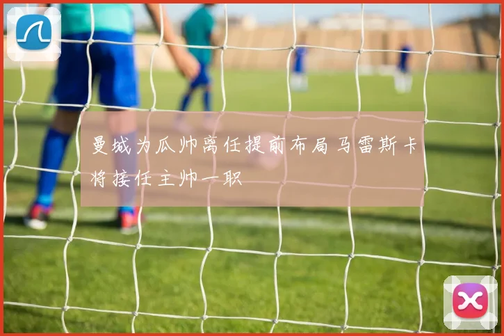 曼城为瓜帅离任提前布局马雷斯卡将接任主帅一职