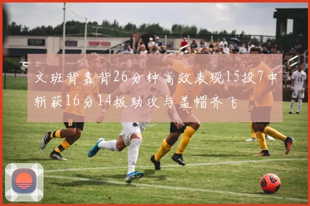文班背靠背26分钟高效表现15投7中斩获16分14板助攻与盖帽齐飞