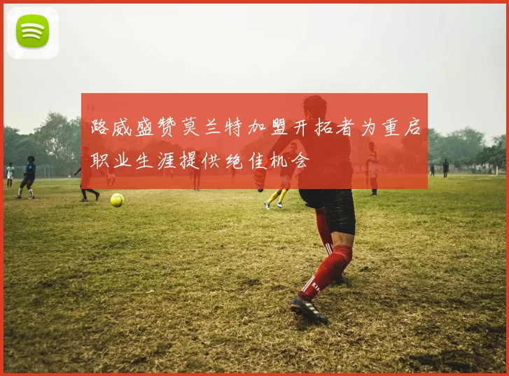 路威盛赞莫兰特加盟开拓者为重启职业生涯提供绝佳机会