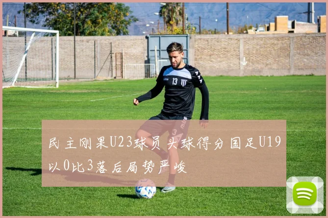 民主刚果U23球员头球得分国足U19以0比3落后局势严峻