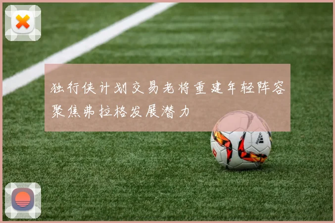 独行侠计划交易老将重建年轻阵容聚焦弗拉格发展潜力