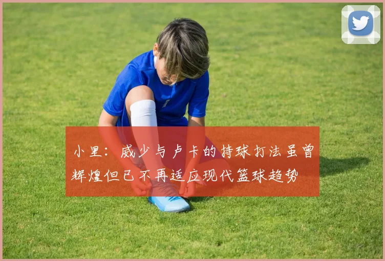 小里：威少与卢卡的持球打法虽曾辉煌但已不再适应现代篮球趋势