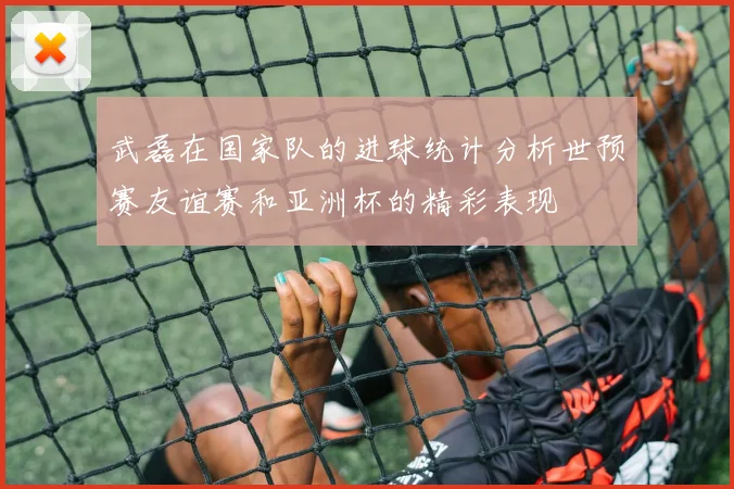 武磊在国家队的进球统计分析世预赛友谊赛和亚洲杯的精彩表现