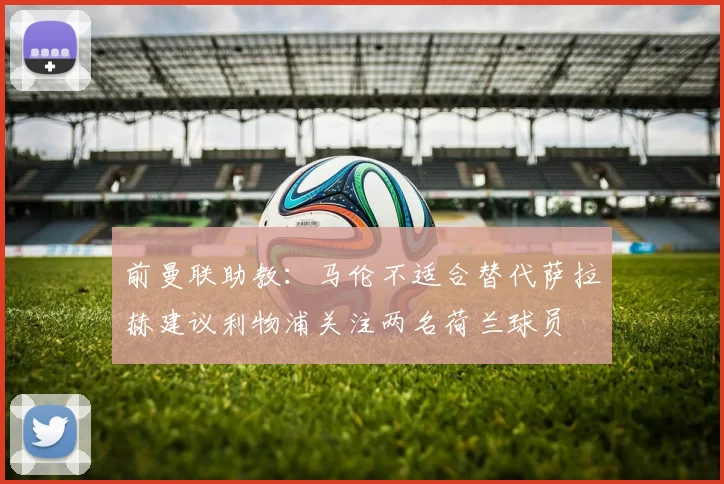 前曼联助教：马伦不适合替代萨拉赫建议利物浦关注两名荷兰球员
