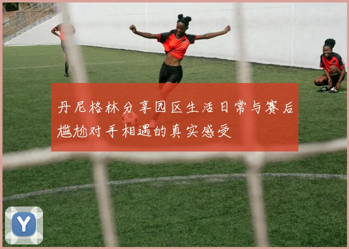 丹尼格林分享园区生活日常与赛后尴尬对手相遇的真实感受
