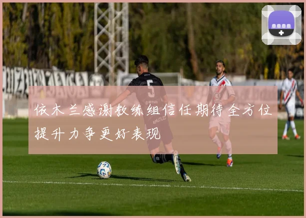 依木兰感谢教练组信任期待全方位提升力争更好表现