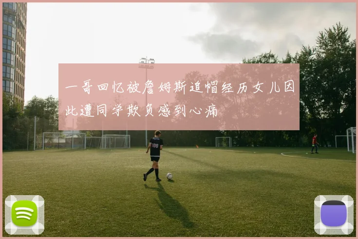 一哥回忆被詹姆斯追帽经历女儿因此遭同学欺负感到心痛