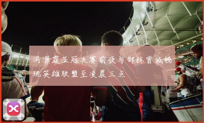 冯潇霆亚冠决赛前夜与郜林曾诚畅玩英雄联盟至凌晨三点