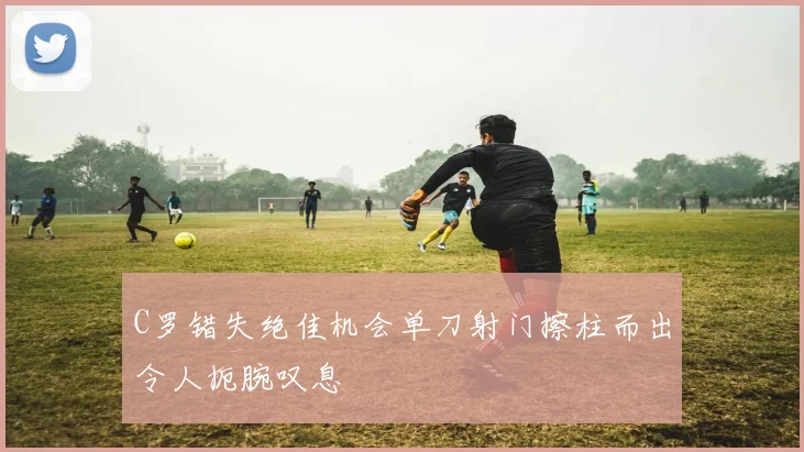 C罗错失绝佳机会单刀射门擦柱而出令人扼腕叹息