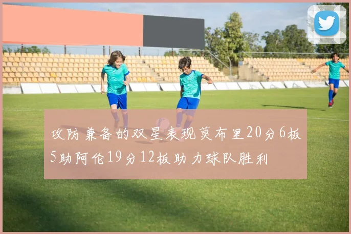 攻防兼备的双星表现莫布里20分6板5助阿伦19分12板助力球队胜利