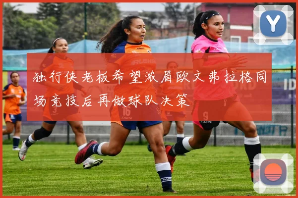 独行侠老板希望浓眉欧文弗拉格同场竞技后再做球队决策