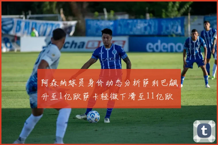 阿森纳球员身价动态分析萨利巴飙升至1亿欧萨卡轻微下滑至11亿欧