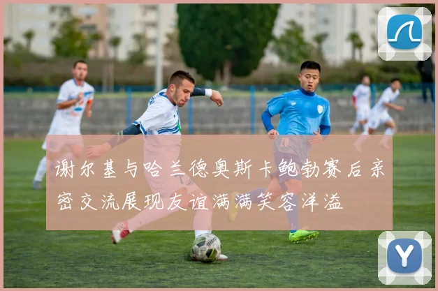 谢尔基与哈兰德奥斯卡鲍勃赛后亲密交流展现友谊满满笑容洋溢